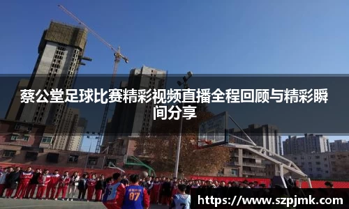 蔡公堂足球比赛精彩视频直播全程回顾与精彩瞬间分享