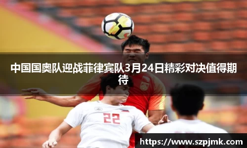 中国国奥队迎战菲律宾队3月24日精彩对决值得期待